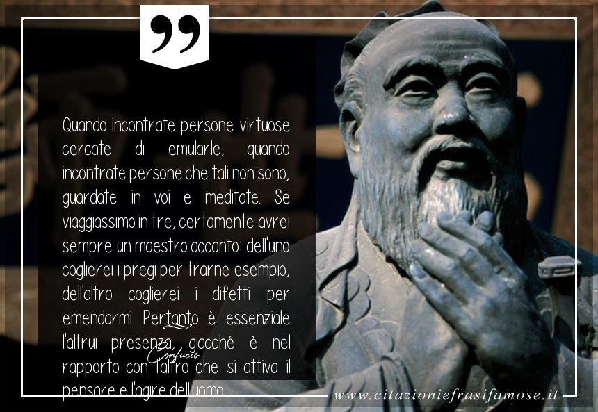 Quando incontrate persone virtuose cercate di emularle, quando incontrate persone che tali non sono, guardate in voi e meditate. Se viaggiassimo in tre, certamente avrei sempre un maestro accanto: dell'uno coglierei i pregi per trarne esempio, dell'altro coglierei i difetti per emendarmi. Pertanto è essenziale l'altrui presenza, giacché è nel rapporto con l'altro che si attiva il pensare e l'agire dell'uomo.