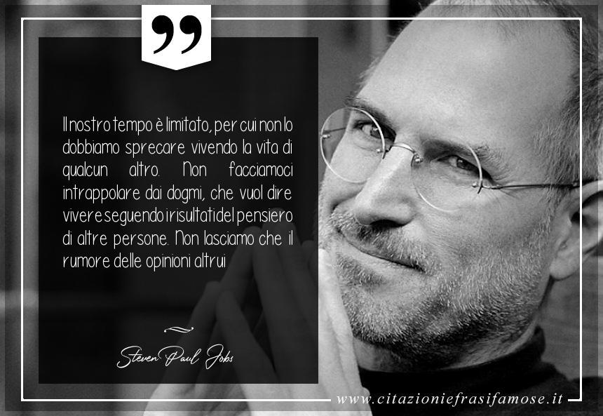 Il nostro tempo è limitato, per cui non lo dobbiamo sprecare vivendo la vita di qualcun altro. Non facciamoci intrappolare dai dogmi, che vuol dire vivere seguendo i risultati del pensiero di altre persone. Non lasciamo che il rumore delle opinioni altrui