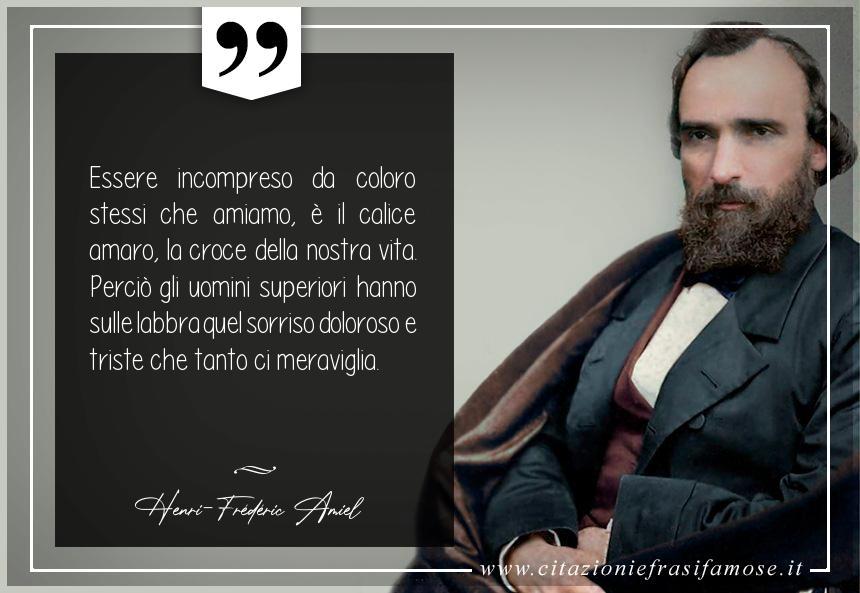 Essere incompreso da coloro stessi che amiamo, è il calice amaro, la croce della nostra vita. Perciò gli uomini superiori hanno sulle labbra quel sorriso doloroso e triste che tanto ci meraviglia.