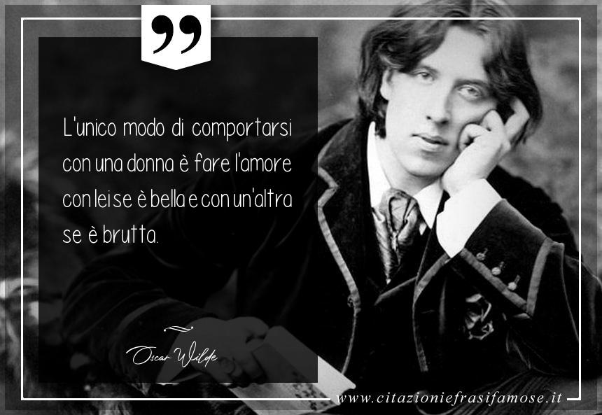 L'unico modo di comportarsi con una donna è fare l'amore con lei se è bella e con un'altra se è brutta.