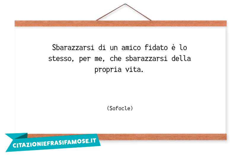 Sbarazzarsi di un amico fidato è lo stesso, per me, che sbarazzarsi della propria vita.