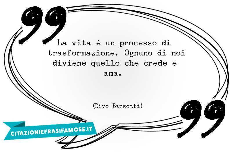 La vita è un processo di trasformazione. Ognuno di noi diviene quello che crede e ama.