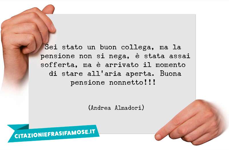 Sei stato un buon collega, ma la pensione non si nega, è stata assai sofferta, ma è arrivato il momento di stare all'aria aperta. Buona pensione nonnetto!!!