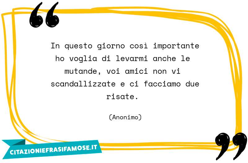 In questo giorno così importante ho voglia di levarmi anche le mutande, voi amici non vi scandallizzate e ci facciamo due risate.