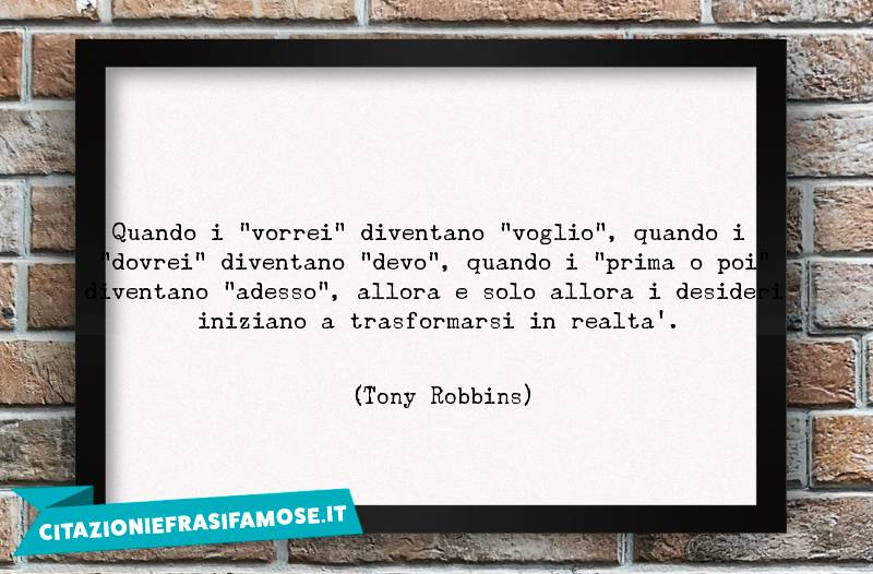 Quando i "vorrei" diventano "voglio", quando i "dovrei" diventano "devo", quando i "prima o poi" diventano "adesso", allora e solo allora i desideri iniziano a trasformarsi in realtà.