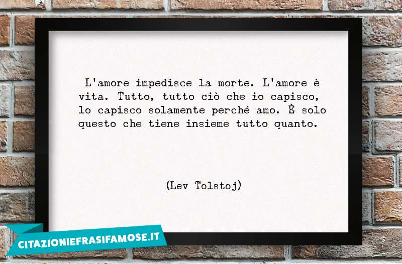 L'amore impedisce la morte. L'amore è vita. Tutto, tutto ciò che io capisco, lo capisco solamente perché amo. È solo questo che tiene insieme tutto quanto.