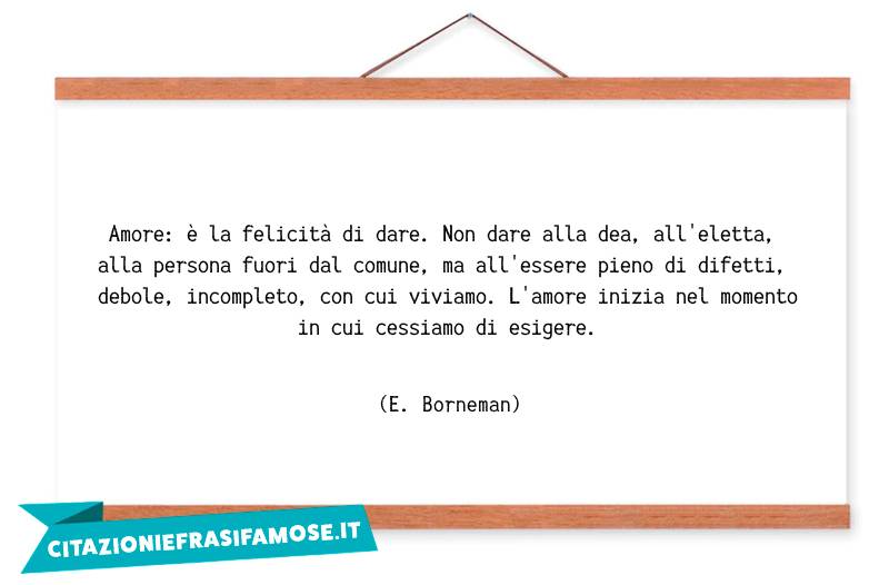 Amore: è la felicità di dare. Non dare alla dea, all'eletta, alla persona fuori dal comune, ma all'essere pieno di difetti, debole, incompleto, con cui viviamo. L'amore inizia nel momento in cui cessiamo di esigere.