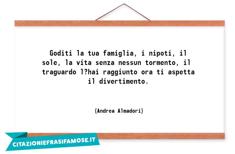 Goditi la tua famiglia, i nipoti, il sole, la vita senza nessun tormento, il traguardo l?hai raggiunto ora ti aspetta il divertimento.