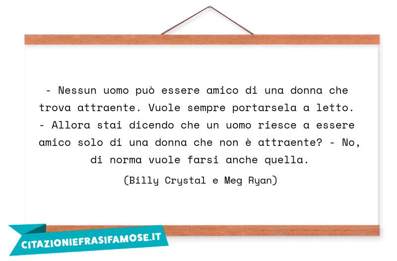 - Nessun uomo può essere amico di una donna che trova attraente. Vuole sempre portarsela a letto. - Allora stai dicendo che un uomo riesce a essere amico solo di una donna che non è attraente? - No, di norma vuole farsi anche quella.