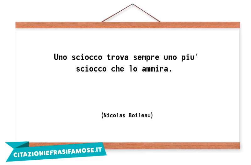 Uno sciocco trova sempre uno piu' sciocco che lo ammira.