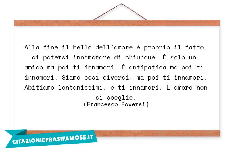 Alla fine il bello dell'amore è proprio il fatto di potersi innamorare di chiunque. È solo un amico ma poi ti innamori. È antipatica ma poi ti innamori. Siamo così diversi, ma poi ti innamori. Abitiamo lontanissimi, e ti innamori. L'amore non si sceglie,