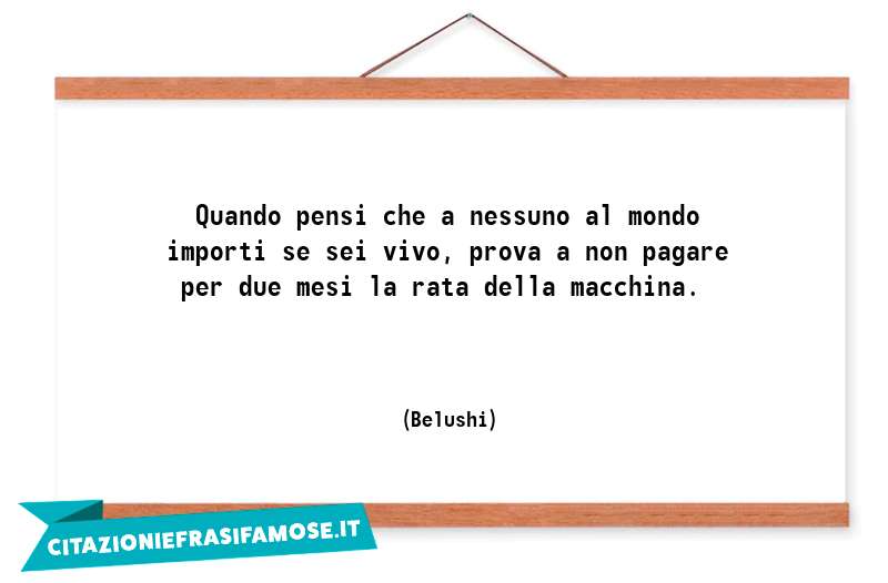 Quando pensi che a nessuno al mondo importi se sei vivo, prova a non pagare per due mesi la rata della macchina.