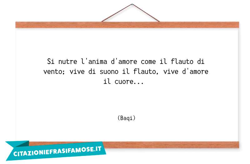 Si nutre l'anima d'amore come il flauto di vento; vive di suono il flauto, vive d'amore il cuore...