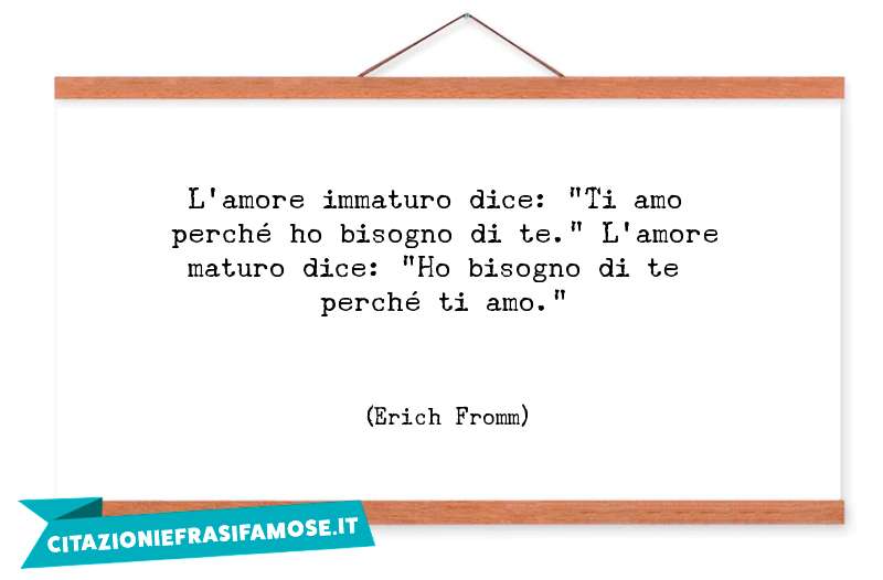 L'amore immaturo dice: "Ti amo perché ho bisogno di te." L'amore maturo dice: "Ho bisogno di te perché ti amo."