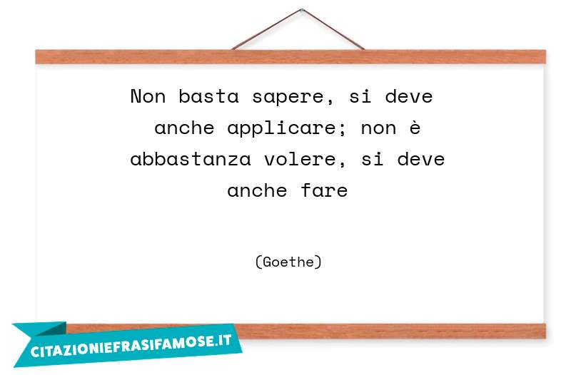 Non basta sapere, si deve anche applicare; non è abbastanza volere, si deve anche fare