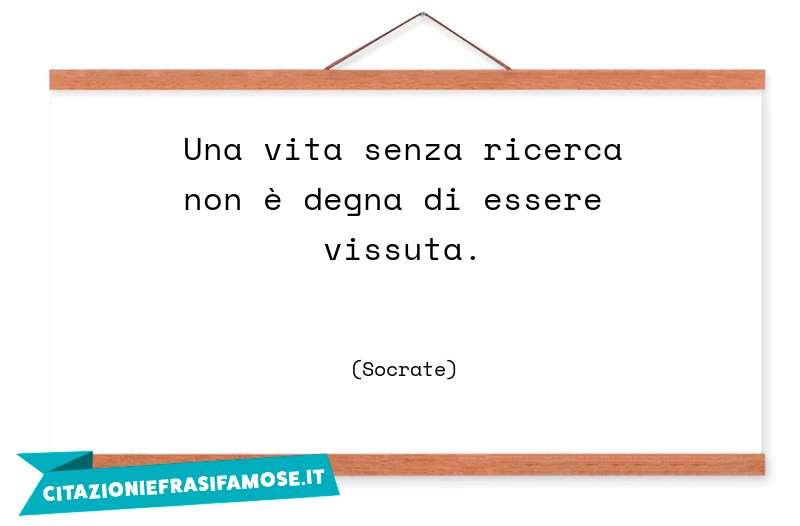 Una vita senza ricerca non è degna di essere vissuta.