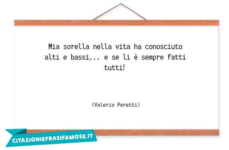 Mia sorella nella vita ha conosciuto alti e bassi... e se li è sempre fatti tutti!