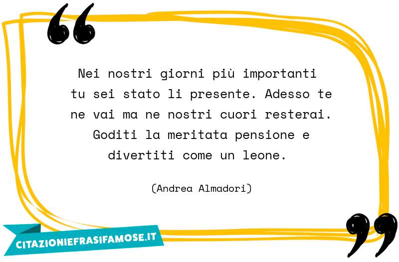 Nei nostri giorni più importanti tu sei stato li presente. Adesso te ne vai ma ne nostri cuori resterai. Goditi la meritata pensione e divertiti come un leone.