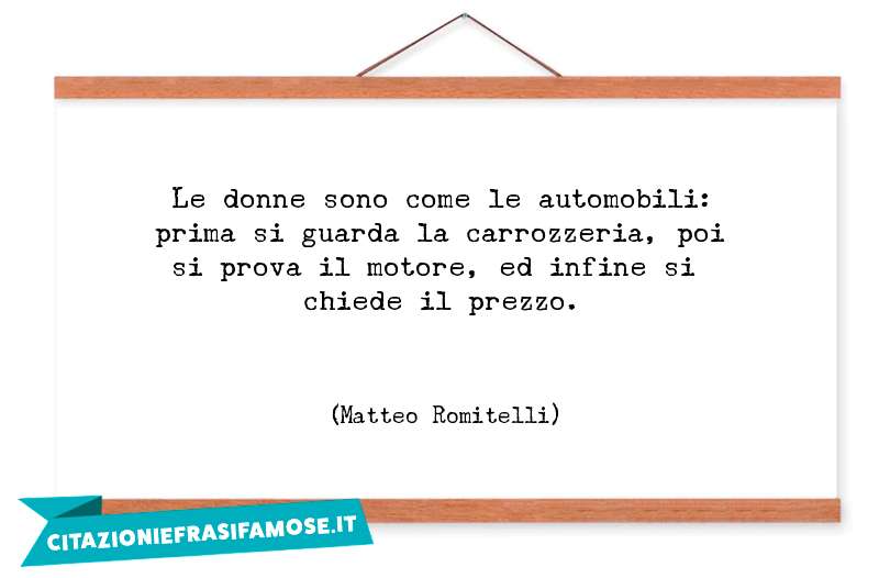 Le donne sono come le automobili: prima si guarda la carrozzeria, poi si prova il motore, ed infine si chiede il prezzo.