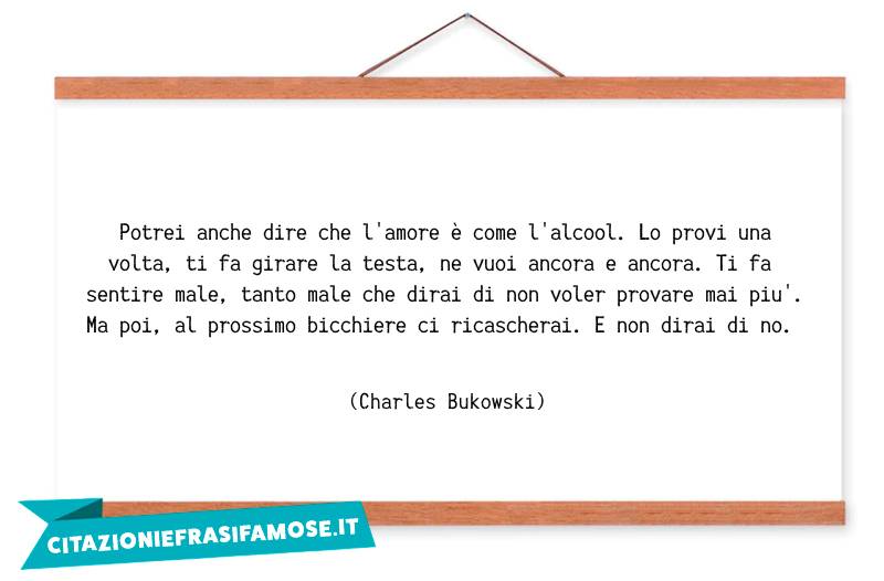 Potrei anche dire che l'amore è come l'alcool. Lo provi una volta, ti fa girare la testa, ne vuoi ancora e ancora. Ti fa sentire male, tanto male che dirai di non voler provare mai più. Ma poi, al prossimo bicchiere ci ricascherai. E non dirai di no.