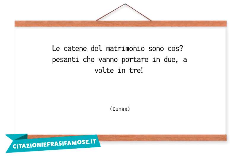 Le catene del matrimonio sono cos? pesanti che vanno portare in due, a volte in tre!