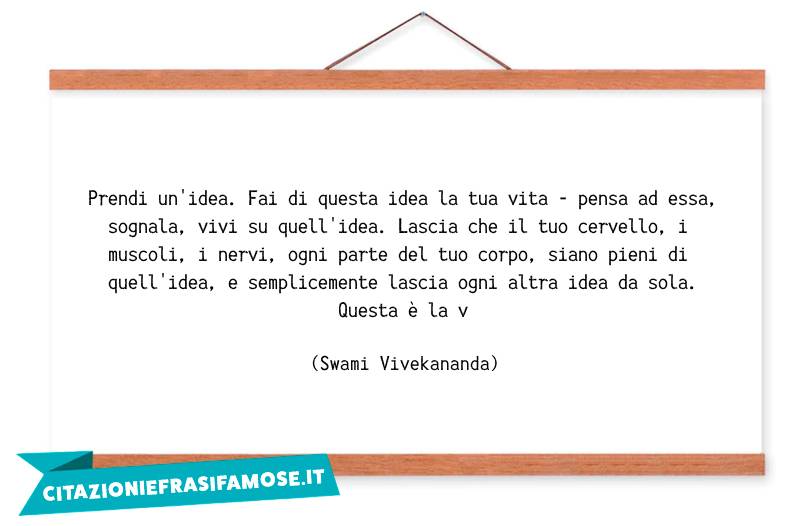 Prendi un'idea. Fai di questa idea la tua vita - pensa ad essa, sognala, vivi su quell'idea. Lascia che il tuo cervello, i muscoli, i nervi, ogni parte del tuo corpo, siano pieni di quell'idea, e semplicemente lascia ogni altra idea da sola. Questa è la v