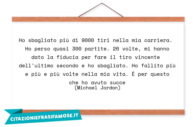 Ho sbagliato più di 9000 tiri nella mia carriera. Ho perso quasi 300 partite. 26 volte, mi hanno dato la fiducia per fare il tiro vincente dell'ultimo secondo e ho sbagliato. Ho fallito più e più e più volte nella mia vita. È per questo che ho avuto succe