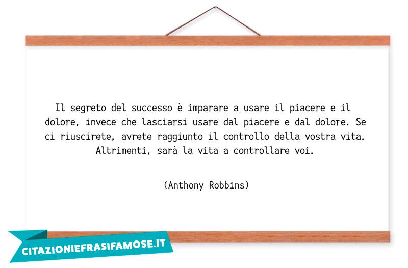 Il segreto del successo è imparare a usare il piacere e il dolore, invece che lasciarsi usare dal piacere e dal dolore. Se ci riuscirete, avrete raggiunto il controllo della vostra vita. Altrimenti, sarà la vita a controllare voi.