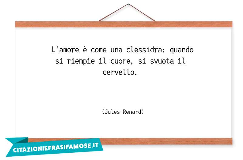 L'amore è come una clessidra: quando si riempie il cuore, si svuota il cervello.