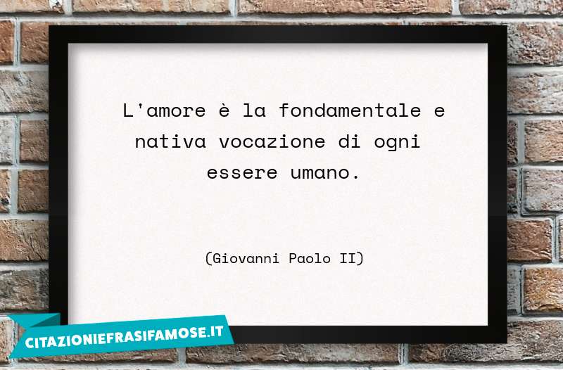 L'amore è la fondamentale e nativa vocazione di ogni essere umano.