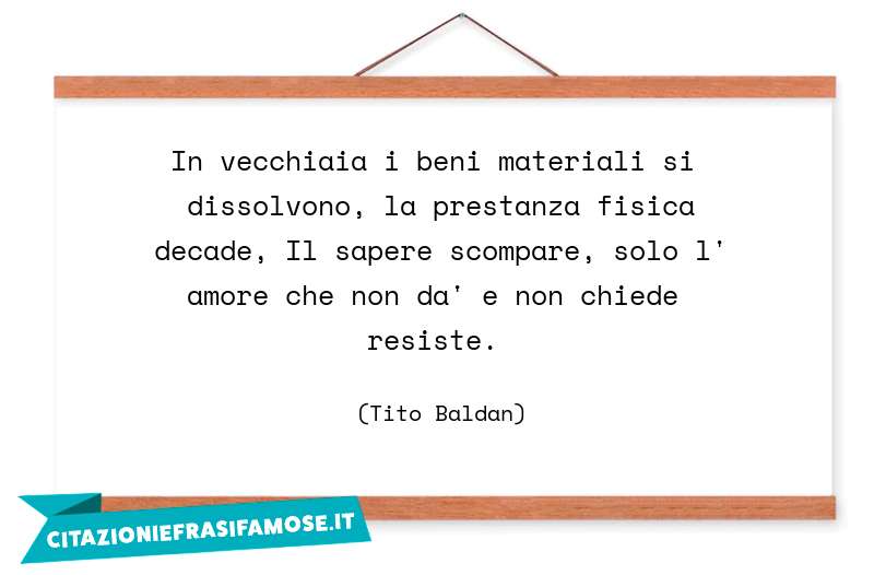 In vecchiaia i beni materiali si dissolvono, la prestanza fisica decade, Il sapere scompare, solo l' amore che non da' e non chiede resiste.