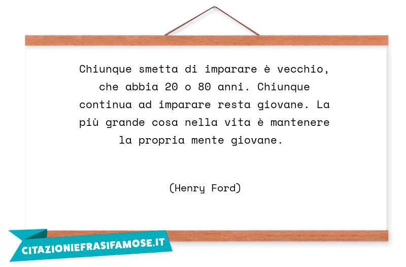 Chiunque smetta di imparare è vecchio, che abbia 20 o 80 anni. Chiunque continua ad imparare resta giovane. La più grande cosa nella vita è mantenere la propria mente giovane.