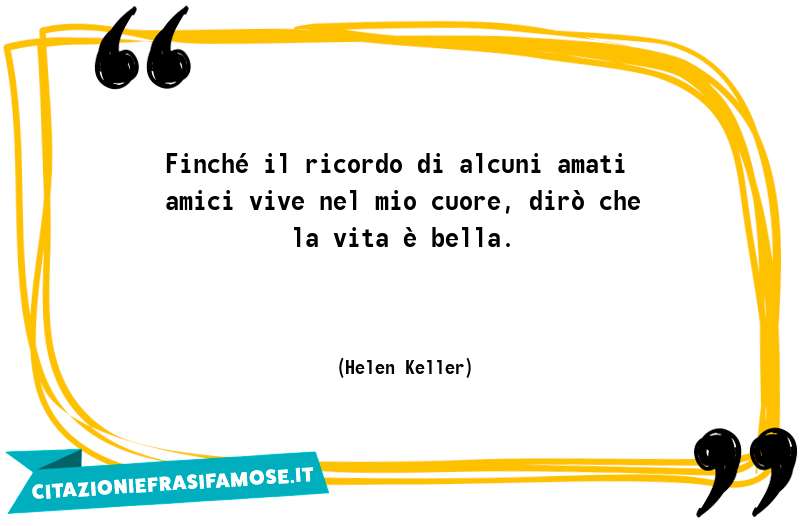 Finché il ricordo di alcuni amati amici vive nel mio cuore, dirò che la vita è bella.