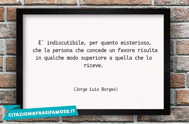 E' indiscutibile, per quanto misterioso, che la persona che concede un favore risulta in qualche modo superiore a quella che lo riceve.