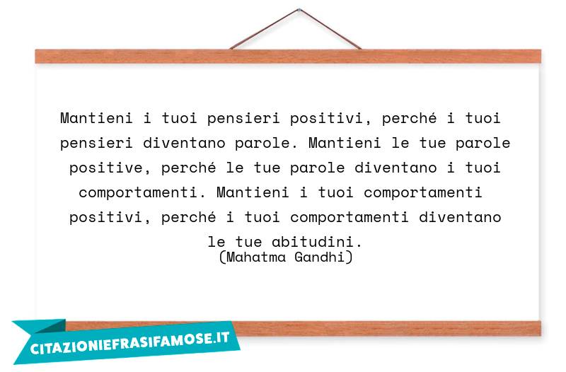 Mantieni i tuoi pensieri positivi, perché i tuoi pensieri diventano parole. Mantieni le tue parole positive, perché le tue parole diventano i tuoi comportamenti. Mantieni i tuoi comportamenti positivi, perché i tuoi comportamenti diventano le tue abitudini.