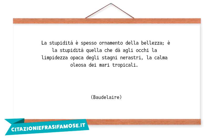 La stupidità è spesso ornamento della bellezza; è la stupidità quella che dà agli occhi la limpidezza opaca degli stagni nerastri, la calma oleosa dei mari tropicali.