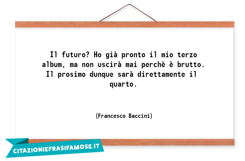 Il futuro? Ho già pronto il mio terzo album, ma non uscirà mai perchè è brutto. Il prosimo dunque sarà direttamente il quarto.