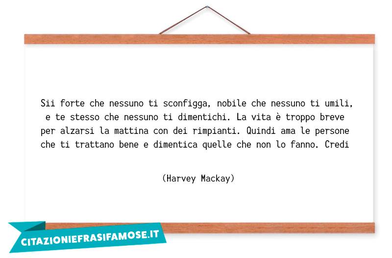 Sii forte che nessuno ti sconfigga, nobile che nessuno ti umili, e te stesso che nessuno ti dimentichi. La vita è troppo breve per alzarsi la mattina con dei rimpianti. Quindi ama le persone che ti trattano bene e dimentica quelle che non lo fanno. Credi