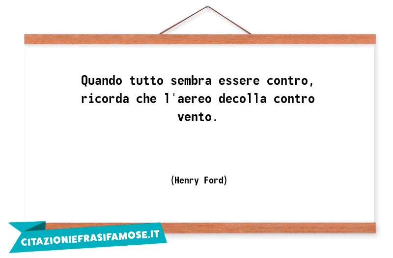 Quando tutto sembra essere contro, ricorda che l'aereo decolla contro vento.