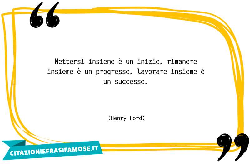 Mettersi insieme è un inizio, rimanere insieme è un progresso, lavorare insieme è un successo.