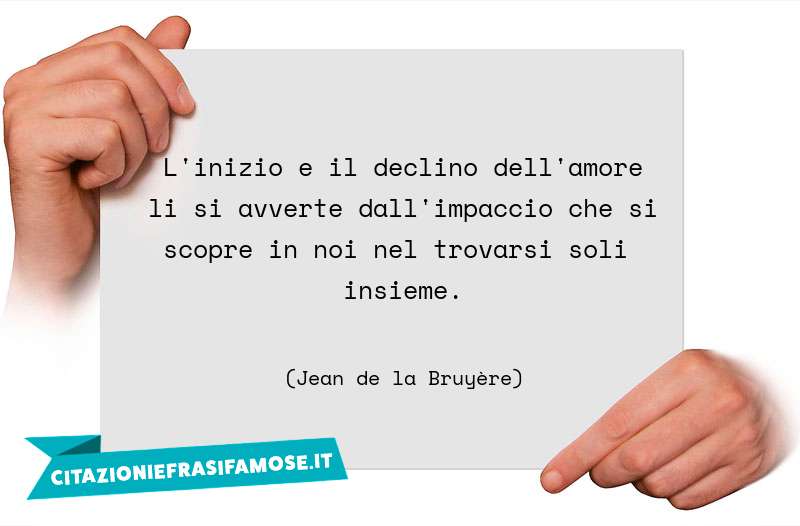 L'inizio e il declino dell'amore li si avverte dall'impaccio che si scopre in noi nel trovarsi soli insieme.