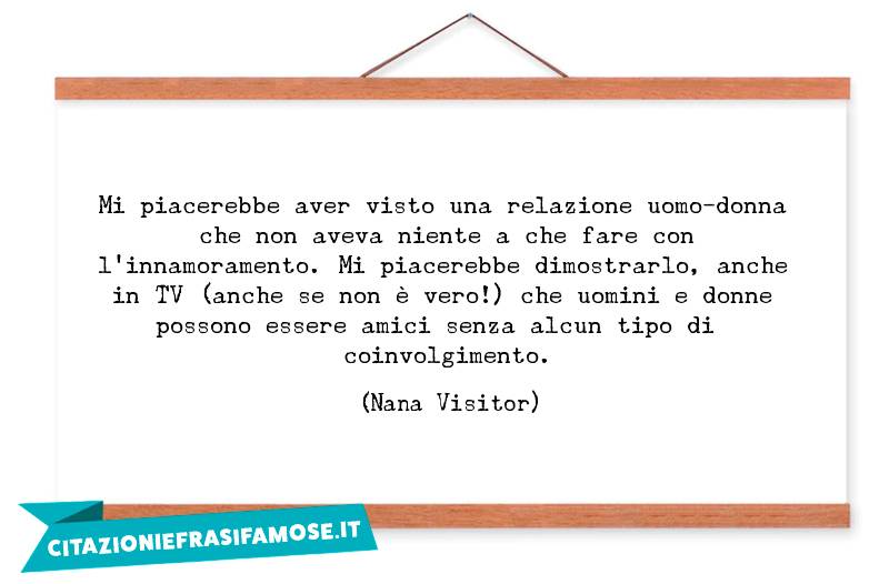 Mi piacerebbe aver visto una relazione uomo-donna che non aveva niente a che fare con l'innamoramento. Mi piacerebbe dimostrarlo, anche in TV (anche se non è vero!) che uomini e donne possono essere amici senza alcun tipo di coinvolgimento.