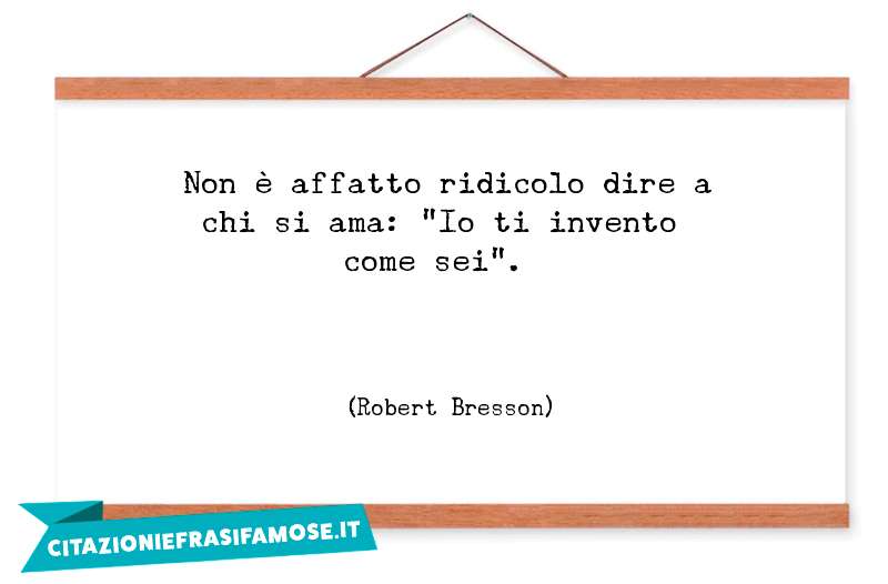 Non è affatto ridicolo dire a chi si ama: "Io ti invento come sei".