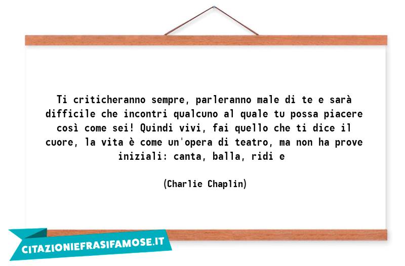 Ti criticheranno sempre, parleranno male di te e sarà difficile che incontri qualcuno al quale tu possa piacere così come sei! Quindi vivi, fai quello che ti dice il cuore, la vita è come un'opera di teatro, ma non ha prove iniziali: canta, balla, ridi e