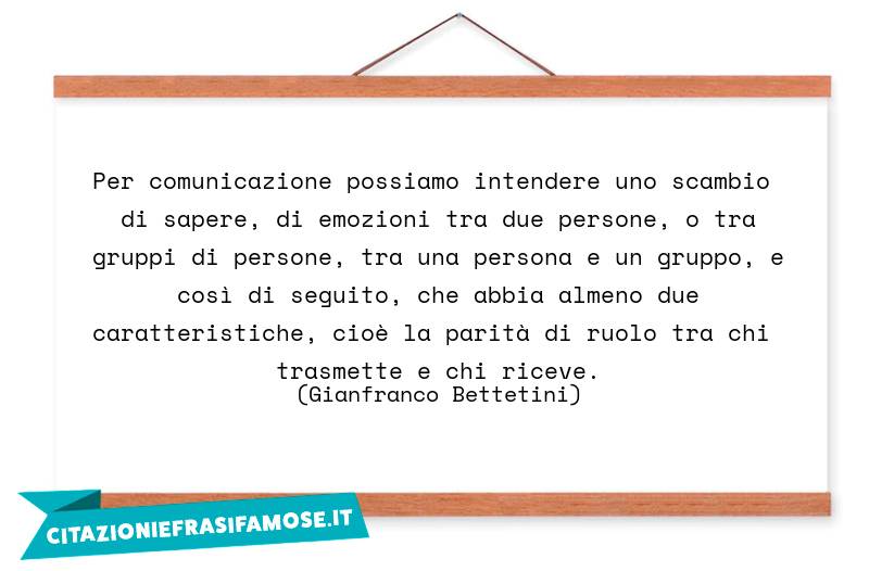 Per comunicazione possiamo intendere uno scambio di sapere, di emozioni tra due persone, o tra gruppi di persone, tra una persona e un gruppo, e così di seguito, che abbia almeno due caratteristiche, cioè la parità di ruolo tra chi trasmette e chi riceve.