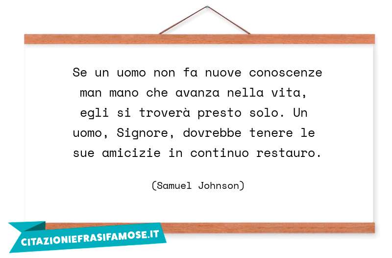 Se un uomo non fa nuove conoscenze man mano che avanza nella vita, egli si troverà presto solo. Un uomo, Signore, dovrebbe tenere le sue amicizie in continuo restauro.