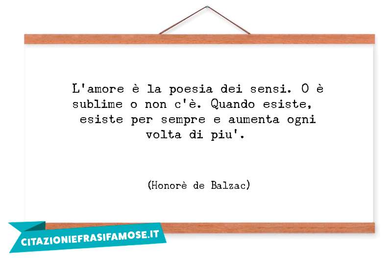 L'amore è la poesia dei sensi. O è sublime o non c'è. Quando esiste, esiste per sempre e aumenta ogni volta di piu'.