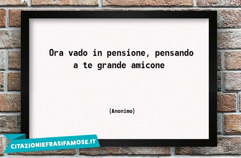 Ora vado in pensione, pensando a te grande amicone