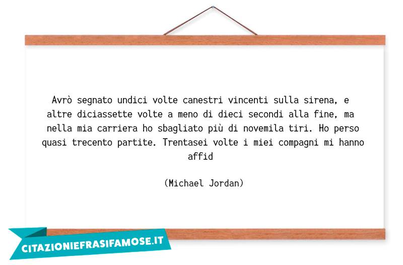 Avrò segnato undici volte canestri vincenti sulla sirena, e altre diciassette volte a meno di dieci secondi alla fine, ma nella mia carriera ho sbagliato più di novemila tiri. Ho perso quasi trecento partite. Trentasei volte i miei compagni mi hanno affid