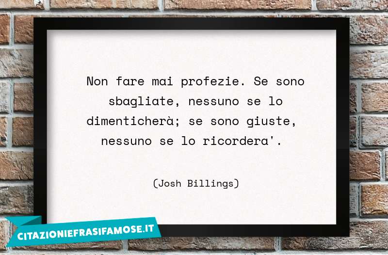 Non fare mai profezie. Se sono sbagliate, nessuno se lo dimenticherà; se sono giuste, nessuno se lo ricorderà.